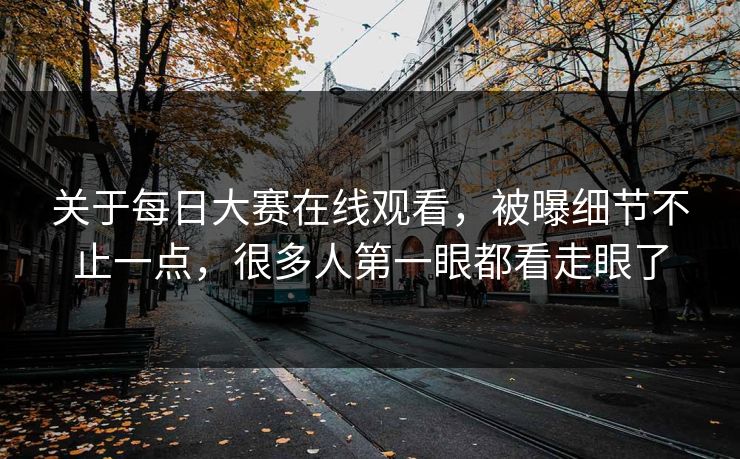 关于每日大赛在线观看，被曝细节不止一点，很多人第一眼都看走眼了