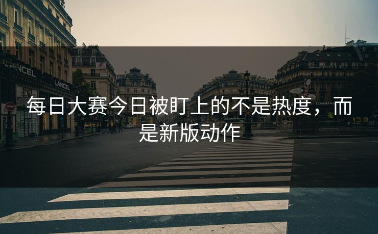 每日大赛今日被盯上的不是热度,而是新版动作 每日大赛今日被盯上的不是热度,而是新版动作