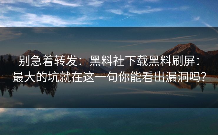 别急着转发：黑料社下载黑料刷屏：最大的坑就在这一句你能看出漏洞吗？