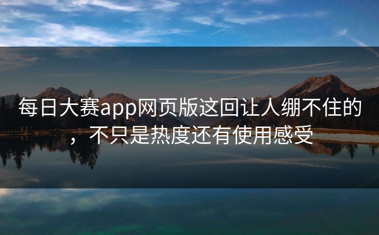每日大赛app网页版这回让人绷不住的，不只是热度还有使用感受