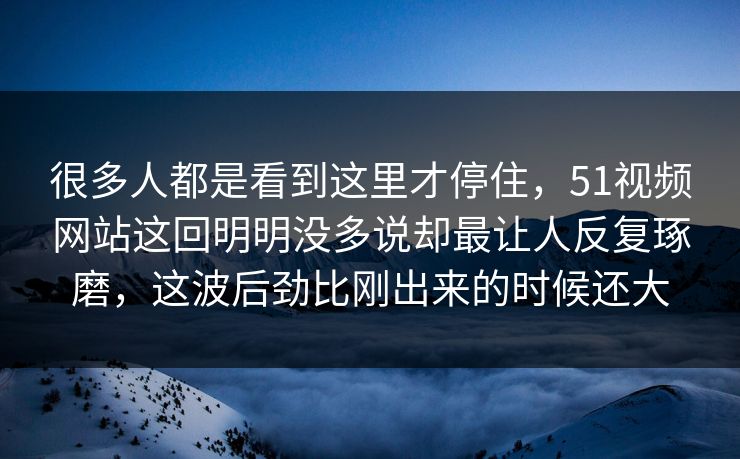 很多人都是看到这里才停住，51视频网站这回明明没多说却最让人反复琢磨，这波后劲比刚出来的时候还大