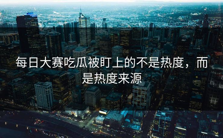 每日大赛吃瓜被盯上的不是热度,而是热度来源 每日大赛吃瓜被盯上的不是热度,而是热度来源