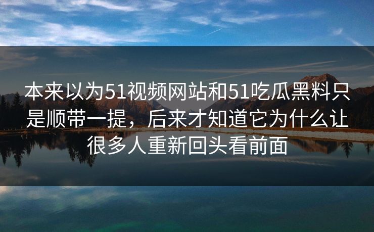 本来以为51视频网站和51吃瓜黑料只是顺带一提，后来才知道它为什么让很多人重新回头看前面