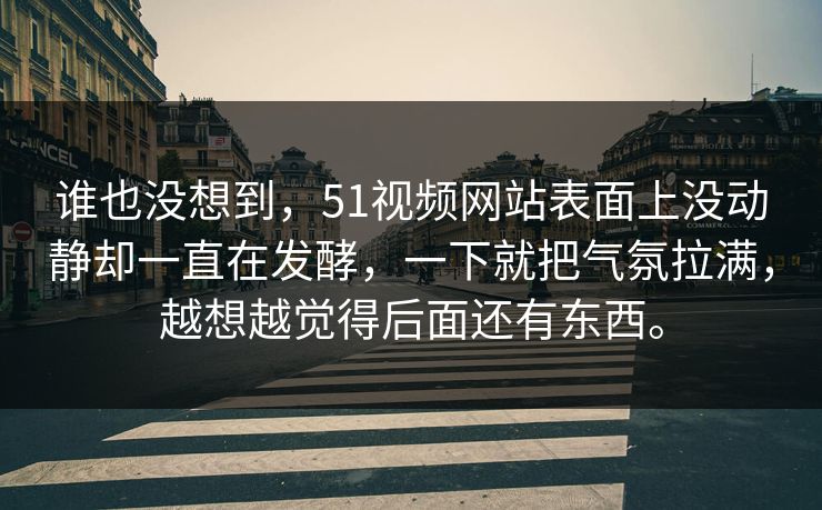 谁也没想到,51视频网站表面上没动静却一直在发酵,一下就把气氛拉满,越想越觉得后面还有东西。 谁也没想到,51视频网站表面上没动静却一直在发酵,一下就把气氛拉满,越想越觉得后面还有东西。