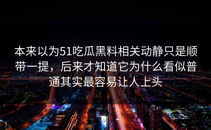 本来以为51吃瓜黑料相关动静只是顺带一提,后来才知道它为什么看似普通其实最容易让人上头 本来以为51吃瓜黑料相关动静只是顺带一提,后来才知道它为什么看似普通其实最容易让人上头